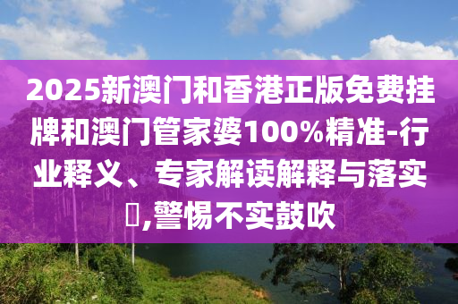 2025新澳门和香港正版免费挂牌和澳门管家婆100%精准-行业释义、专家解读解释与落实​,警惕不实鼓吹